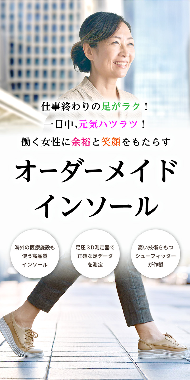 仕事終わりの足がラク!一日中、元気ハツラツ!働く女性に余裕と笑顔をもたらす。オーダーメイドインソール。海外の医療施設も使う高品質インソール。足圧3D測定機で正確な足データを測定。高い技術をもつシューフィッターが作製。